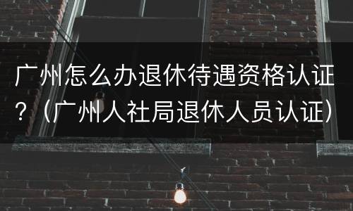 广州怎么办退休待遇资格认证?（广州人社局退休人员认证）