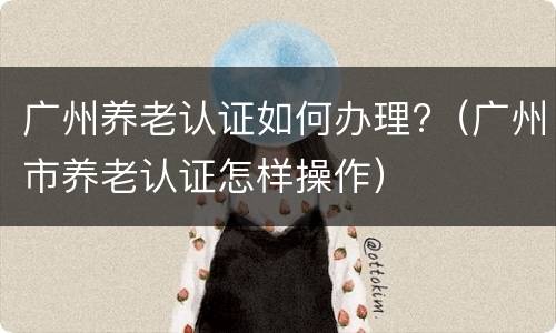 广州养老认证如何办理?（广州市养老认证怎样操作）
