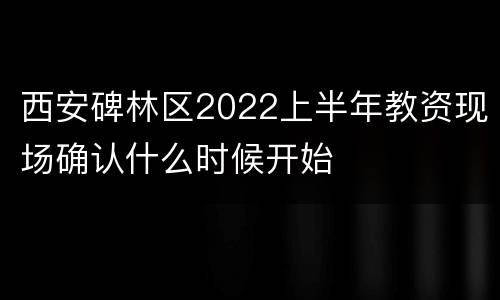 西安碑林区2022上半年教资现场确认什么时候开始