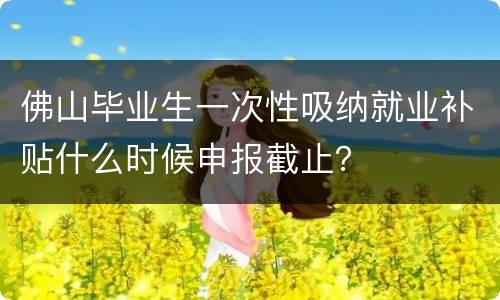 佛山毕业生一次性吸纳就业补贴什么时候申报截止？