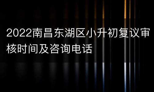 2022南昌东湖区小升初复议审核时间及咨询电话