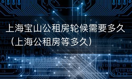 上海宝山公租房轮候需要多久（上海公租房等多久）