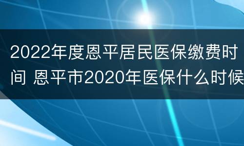 2022年度恩平居民医保缴费时间 恩平市2020年医保什么时候扣