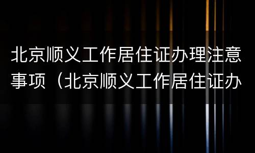 北京顺义工作居住证办理注意事项（北京顺义工作居住证办理注意事项是什么）