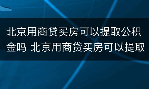 北京用商贷买房可以提取公积金吗 北京用商贷买房可以提取公积金吗多少钱