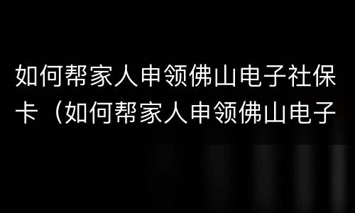 如何帮家人申领佛山电子社保卡（如何帮家人申领佛山电子社保卡号）