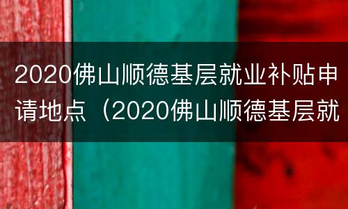 2020佛山顺德基层就业补贴申请地点（2020佛山顺德基层就业补贴申请地点查询）