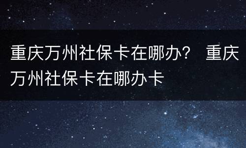 重庆万州社保卡在哪办？ 重庆万州社保卡在哪办卡