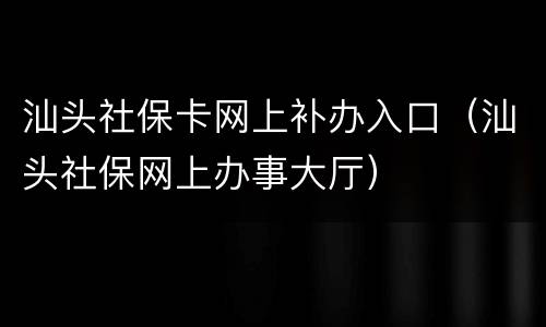 汕头社保卡网上补办入口（汕头社保网上办事大厅）