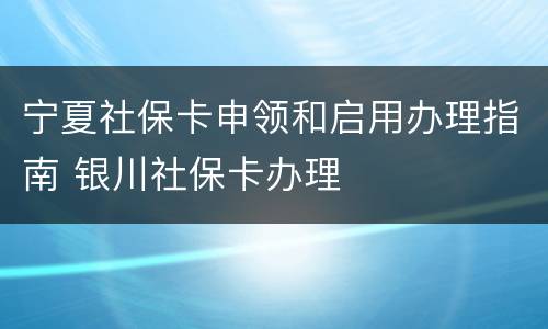宁夏社保卡申领和启用办理指南 银川社保卡办理