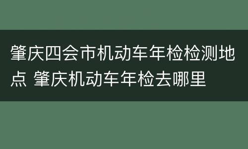 肇庆四会市机动车年检检测地点 肇庆机动车年检去哪里