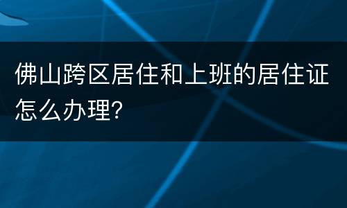 佛山跨区居住和上班的居住证怎么办理？