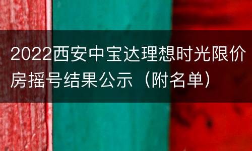 2022西安中宝达理想时光限价房摇号结果公示（附名单）