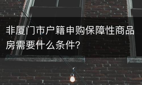 非厦门市户籍申购保障性商品房需要什么条件？