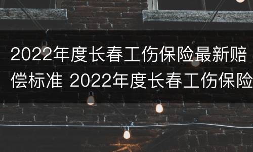 2022年度长春工伤保险最新赔偿标准 2022年度长春工伤保险最新赔偿标准是多少
