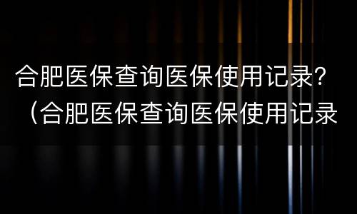 合肥医保查询医保使用记录？（合肥医保查询医保使用记录怎么查）