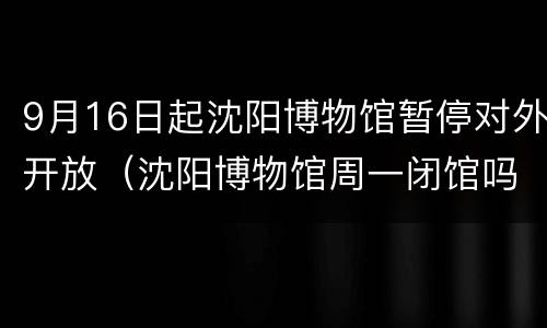 9月16日起沈阳博物馆暂停对外开放（沈阳博物馆周一闭馆吗）