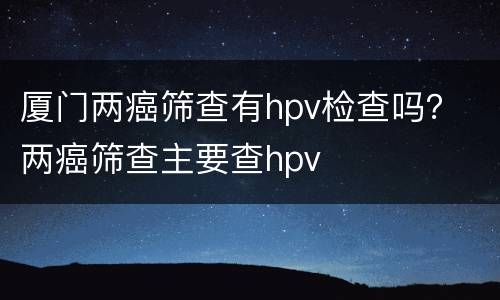 厦门两癌筛查有hpv检查吗？ 两癌筛查主要查hpv