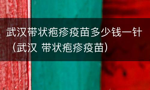 武汉带状疱疹疫苗多少钱一针（武汉 带状疱疹疫苗）