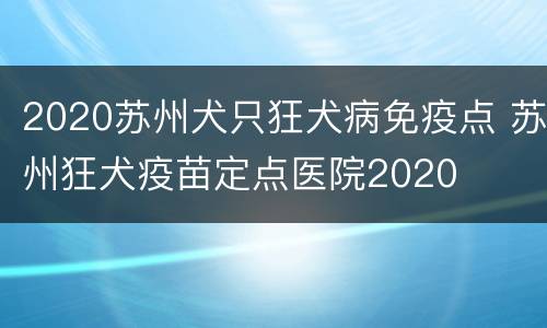 2020苏州犬只狂犬病免疫点 苏州狂犬疫苗定点医院2020