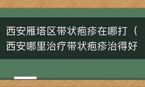 西安雁塔区带状疱疹在哪打（西安哪里治疗带状疱疹治得好）