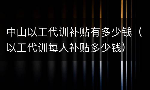 中山以工代训补贴有多少钱（以工代训每人补贴多少钱）