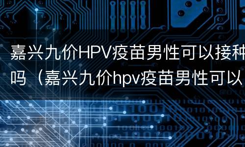 嘉兴九价HPV疫苗男性可以接种吗（嘉兴九价hpv疫苗男性可以接种吗）