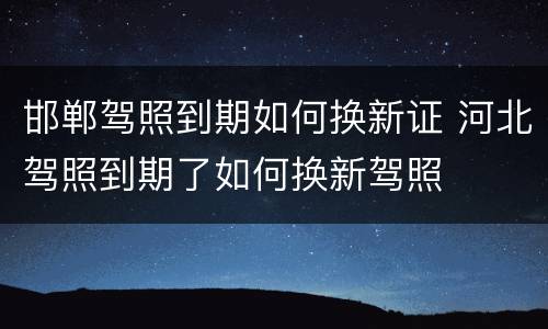 邯郸驾照到期如何换新证 河北驾照到期了如何换新驾照