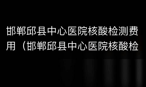 邯郸邱县中心医院核酸检测费用（邯郸邱县中心医院核酸检测费用多少）