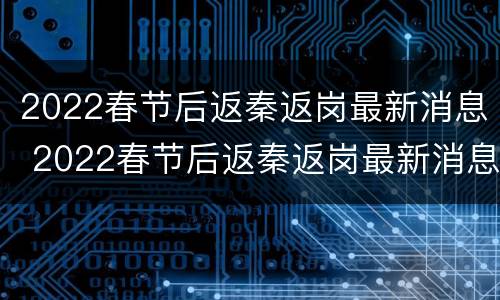 2022春节后返秦返岗最新消息 2022春节后返秦返岗最新消息