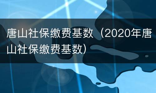唐山社保缴费基数（2020年唐山社保缴费基数）