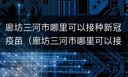 廊坊三河市哪里可以接种新冠疫苗（廊坊三河市哪里可以接种新冠疫苗的）