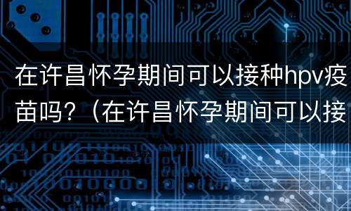 在许昌怀孕期间可以接种hpv疫苗吗?（在许昌怀孕期间可以接种hpv疫苗吗有影响吗）
