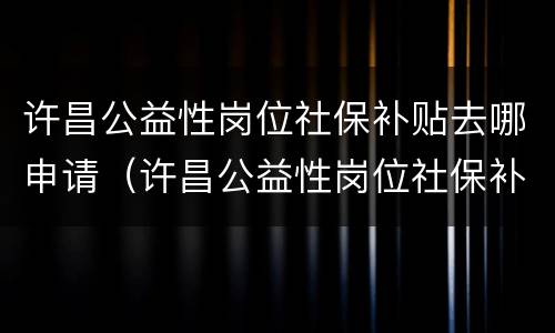 许昌公益性岗位社保补贴去哪申请（许昌公益性岗位社保补贴去哪申请呢）