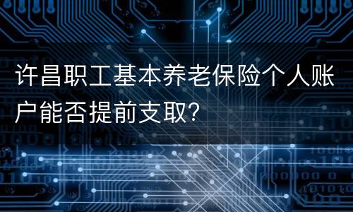 许昌职工基本养老保险个人账户能否提前支取?