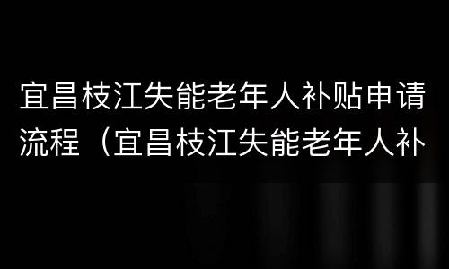 宜昌枝江失能老年人补贴申请流程（宜昌枝江失能老年人补贴申请流程表）