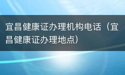 宜昌健康证办理机构电话（宜昌健康证办理地点）
