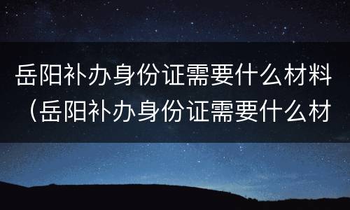 岳阳补办身份证需要什么材料（岳阳补办身份证需要什么材料和证件）