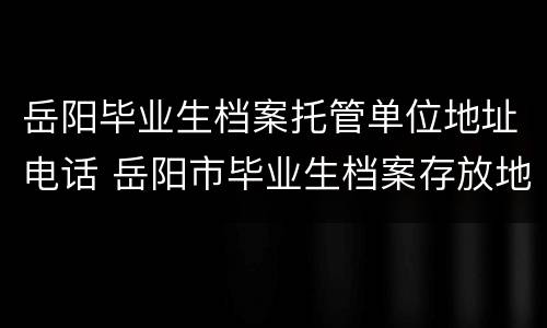 岳阳毕业生档案托管单位地址电话 岳阳市毕业生档案存放地址