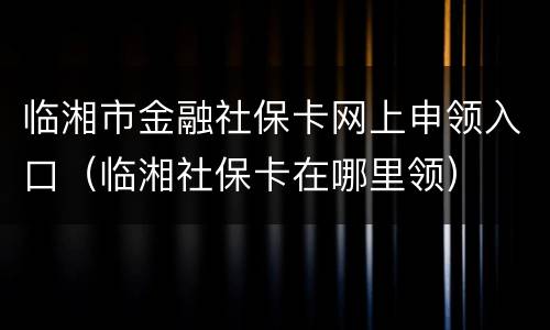 临湘市金融社保卡网上申领入口（临湘社保卡在哪里领）