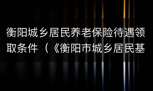 衡阳城乡居民养老保险待遇领取条件（《衡阳市城乡居民基本养老保险规定》）