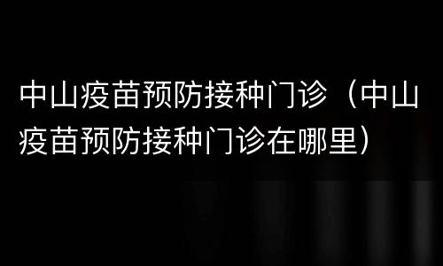 中山疫苗预防接种门诊（中山疫苗预防接种门诊在哪里）