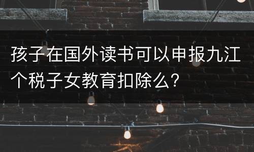 孩子在国外读书可以申报九江个税子女教育扣除么?