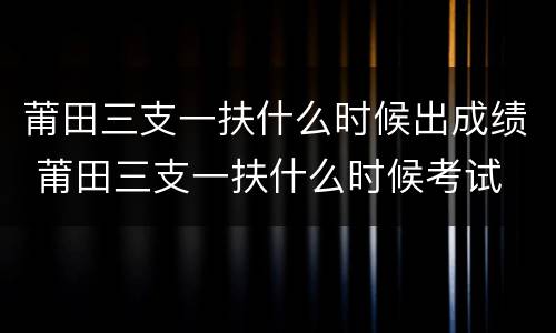 莆田三支一扶什么时候出成绩 莆田三支一扶什么时候考试