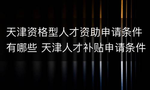 天津资格型人才资助申请条件有哪些 天津人才补贴申请条件