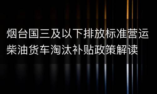 烟台国三及以下排放标准营运柴油货车淘汰补贴政策解读