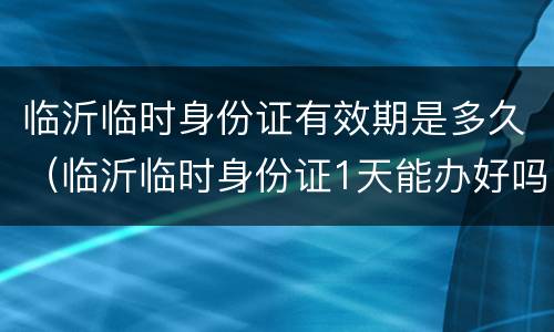 临沂临时身份证有效期是多久（临沂临时身份证1天能办好吗）