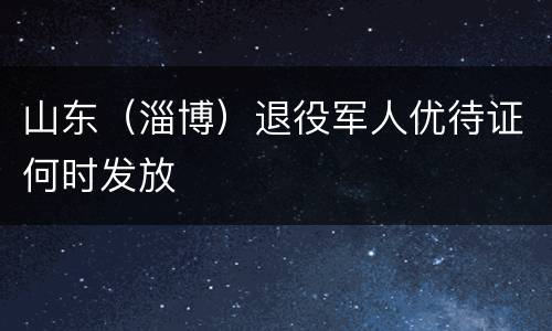 山东（淄博）退役军人优待证何时发放