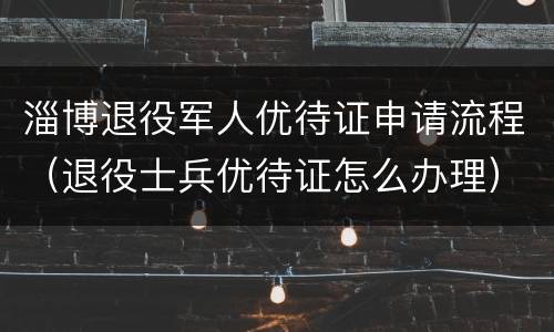 淄博退役军人优待证申请流程（退役士兵优待证怎么办理）