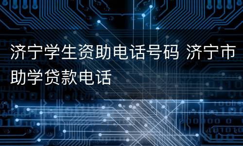 济宁学生资助电话号码 济宁市助学贷款电话